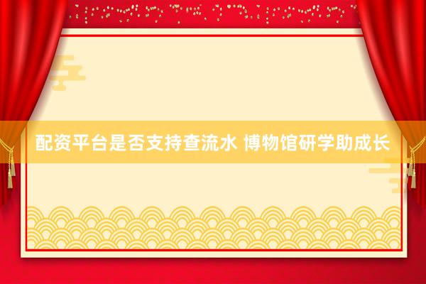 配资平台是否支持查流水 博物馆研学助成长