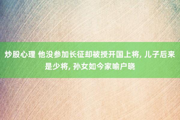 炒股心理 他没参加长征却被授开国上将, 儿子后来是少将, 孙女如今家喻户晓