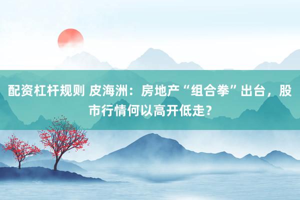 配资杠杆规则 皮海洲：房地产“组合拳”出台，股市行情何以高开低走？