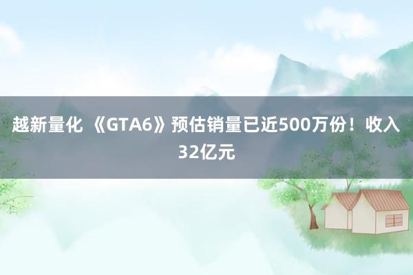 越新量化 《GTA6》预估销量已近500万份！收入32亿元