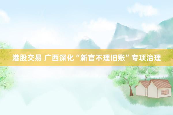 港股交易 广西深化“新官不理旧账”专项治理