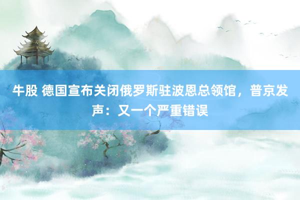 牛股 德国宣布关闭俄罗斯驻波恩总领馆，普京发声：又一个严重错误