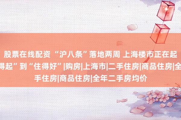 股票在线配资 “沪八条”落地两周 上海楼市正在起变化，从“买得起”到“住得好”|购房|上海市|二手住房|商品住房|全年二手房均价