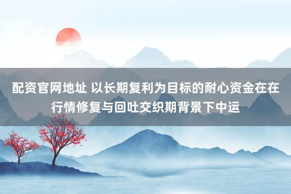 配资官网地址 以长期复利为目标的耐心资金在在行情修复与回吐交织期背景下中运