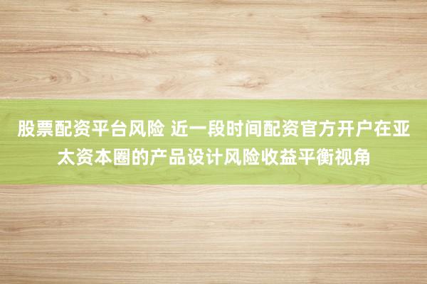 股票配资平台风险 近一段时间配资官方开户在亚太资本圈的产品设计风险收益平衡视角