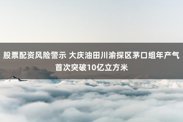 股票配资风险警示 大庆油田川渝探区茅口组年产气首次突破10亿立方米