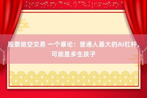 股票做空交易 一个暴论：普通人最大的AI杠杆，可能是多生孩子