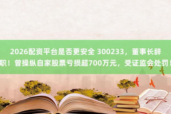 2026配资平台是否更安全 300233，董事长辞职！曾操纵自家股票亏损超700万元，受证监会处罚！