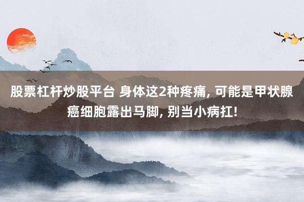 股票杠杆炒股平台 身体这2种疼痛, 可能是甲状腺癌细胞露出马脚, 别当小病扛!
