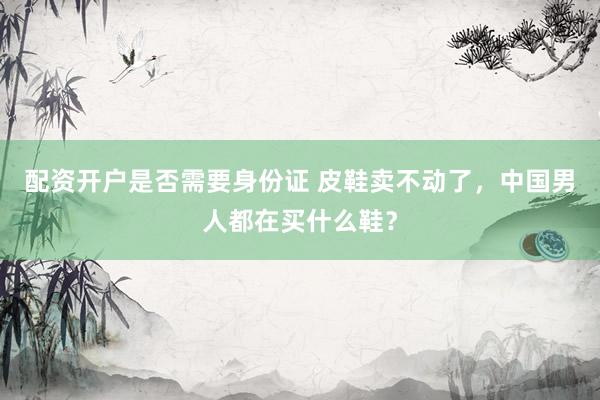 配资开户是否需要身份证 皮鞋卖不动了，中国男人都在买什么鞋？