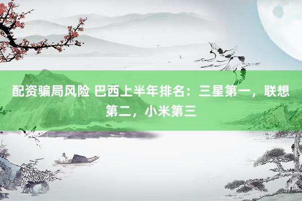 配资骗局风险 巴西上半年排名：三星第一，联想第二，小米第三