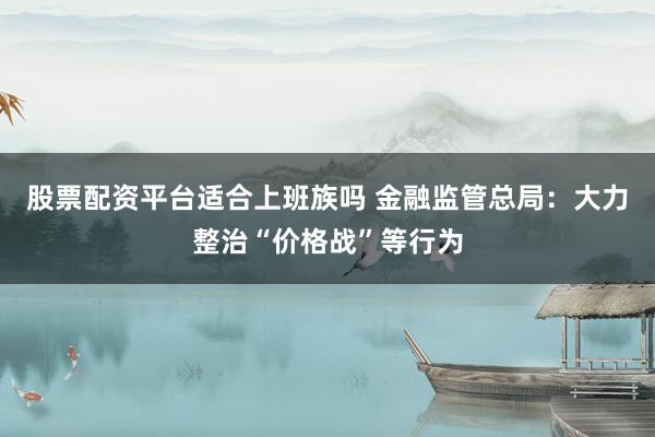 股票配资平台适合上班族吗 金融监管总局：大力整治“价格战”等行为