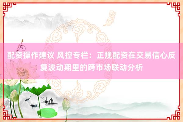 配资操作建议 风控专栏：正规配资在交易信心反复波动期里的跨市场联动分析