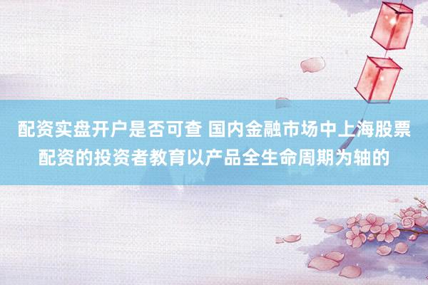 配资实盘开户是否可查 国内金融市场中上海股票配资的投资者教育以产品全生命周期为轴的