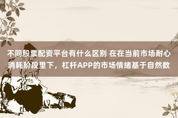 不同股票配资平台有什么区别 在在当前市场耐心消耗阶段里下，杠杆APP的市场情绪基于自然数