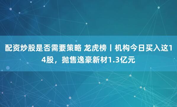 配资炒股是否需要策略 龙虎榜丨机构今日买入这14股，抛售逸豪新材1.3亿元
