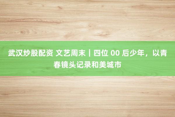 武汉炒股配资 文艺周末｜四位 00 后少年，以青春镜头记录和美城市
