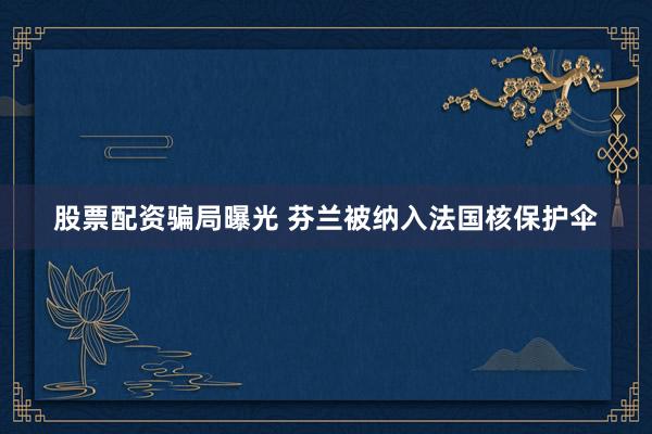 股票配资骗局曝光 芬兰被纳入法国核保护伞