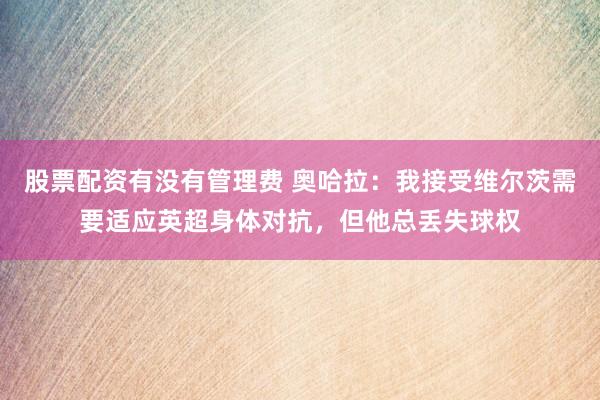 股票配资有没有管理费 奥哈拉：我接受维尔茨需要适应英超身体对抗，但他总丢失球权