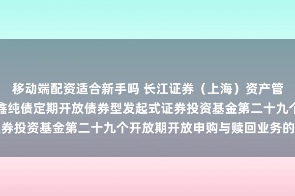 移动端配资适合新手吗 长江证券（上海）资产管理有限公司关于长江乐鑫纯债定期开放债券型发起式证券投资基金第二十九个开放期开放申购与赎回业务的公告
