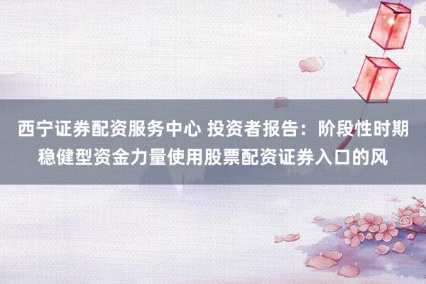 西宁证券配资服务中心 投资者报告：阶段性时期稳健型资金力量使用股票配资证券入口的风
