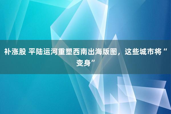 补涨股 平陆运河重塑西南出海版图，这些城市将“变身”