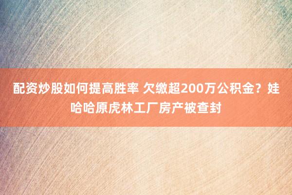 配资炒股如何提高胜率 欠缴超200万公积金？娃哈哈原虎林工厂房产被查封