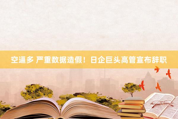 空逼多 严重数据造假！日企巨头高管宣布辞职