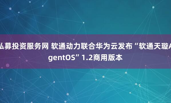 私募投资服务网 软通动力联合华为云发布“软通天璇AgentOS”1.2商用版本