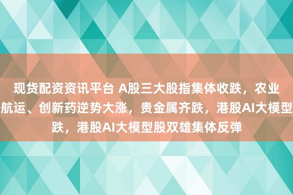现货配资资讯平台 A股三大股指集体收跌，农业种植掀涨停潮，航运、创新药逆势大涨，贵金属齐跌，港股AI大模型股双雄集体反弹