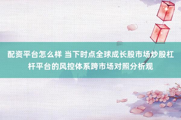 配资平台怎么样 当下时点全球成长股市场炒股杠杆平台的风控体系跨市场对照分析观
