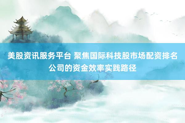 美股资讯服务平台 聚焦国际科技股市场配资排名公司的资金效率实践路径