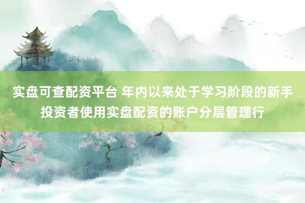 实盘可查配资平台 年内以来处于学习阶段的新手投资者使用实盘配资的账户分层管理行