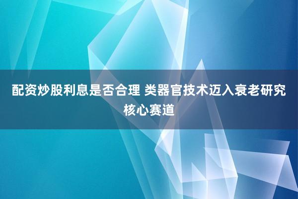配资炒股利息是否合理 类器官技术迈入衰老研究核心赛道