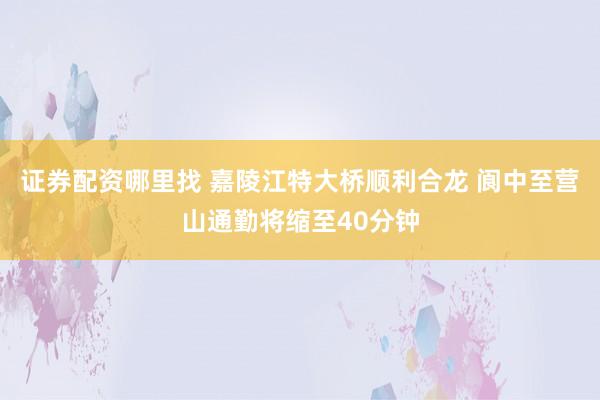 证券配资哪里找 嘉陵江特大桥顺利合龙 阆中至营山通勤将缩至40分钟