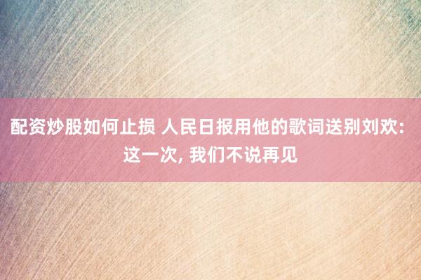 配资炒股如何止损 人民日报用他的歌词送别刘欢: 这一次, 我们不说再见