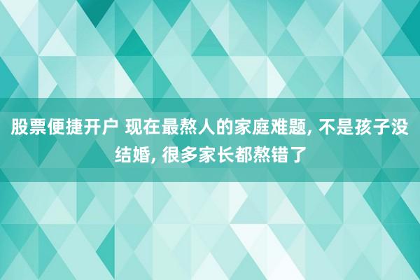 股票便捷开户 现在最熬人的家庭难题, 不是孩子没结婚, 很多家长都熬错了