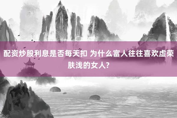 配资炒股利息是否每天扣 为什么富人往往喜欢虚荣肤浅的女人?