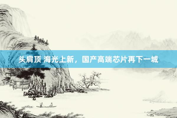 头肩顶 海光上新，国产高端芯片再下一城
