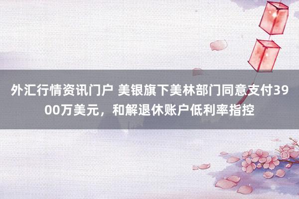 外汇行情资讯门户 美银旗下美林部门同意支付3900万美元，和解退休账户低利率指控