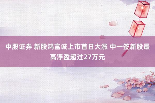 中股证券 新股鸿富诚上市首日大涨 中一签新股最高浮盈超过27万元