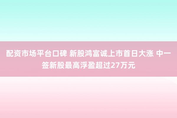 配资市场平台口碑 新股鸿富诚上市首日大涨 中一签新股最高浮盈超过27万元