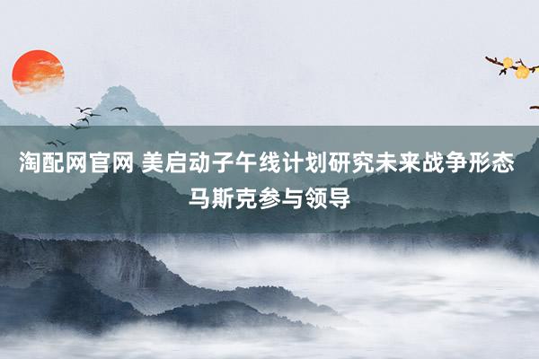 淘配网官网 美启动子午线计划研究未来战争形态 马斯克参与领导