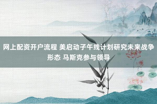 网上配资开户流程 美启动子午线计划研究未来战争形态 马斯克参与领导