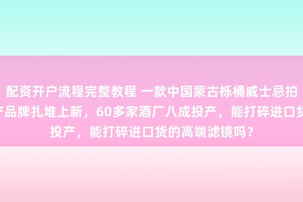 配资开户流程完整教程 一款中国蒙古栎桶威士忌拍出80万元！国产品牌扎堆上新，60多家酒厂八成投产，能打碎进口货的高端滤镜吗？