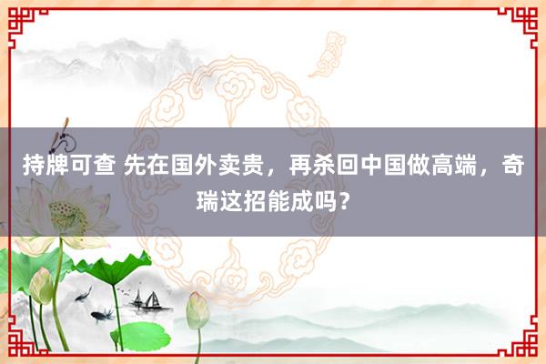 持牌可查 先在国外卖贵,再杀回中国做高端,奇瑞这招能成吗?