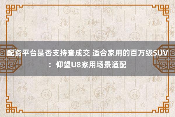 配资平台是否支持查成交 适合家用的百万级SUV：仰望U8家用场景适配