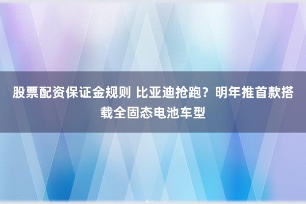 股票配资保证金规则 比亚迪抢跑？明年推首款搭载全固态电池车型
