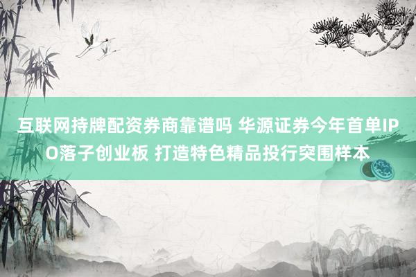 互联网持牌配资券商靠谱吗 华源证券今年首单IPO落子创业板 打造特色精品投行突围样本