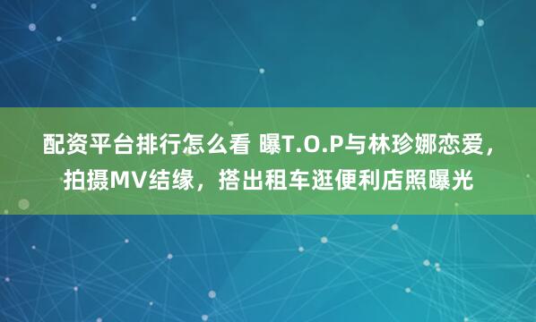配资平台排行怎么看 曝T.O.P与林珍娜恋爱，拍摄MV结缘，搭出租车逛便利店照曝光